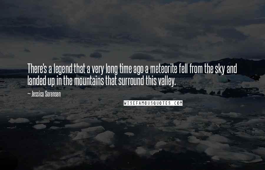 Jessica Sorensen Quotes: There's a legend that a very long time ago a meteorite fell from the sky and landed up in the mountains that surround this valley.