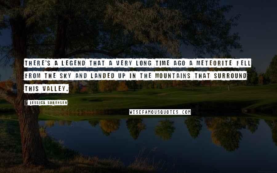 Jessica Sorensen Quotes: There's a legend that a very long time ago a meteorite fell from the sky and landed up in the mountains that surround this valley.
