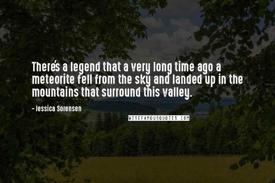 Jessica Sorensen Quotes: There's a legend that a very long time ago a meteorite fell from the sky and landed up in the mountains that surround this valley.