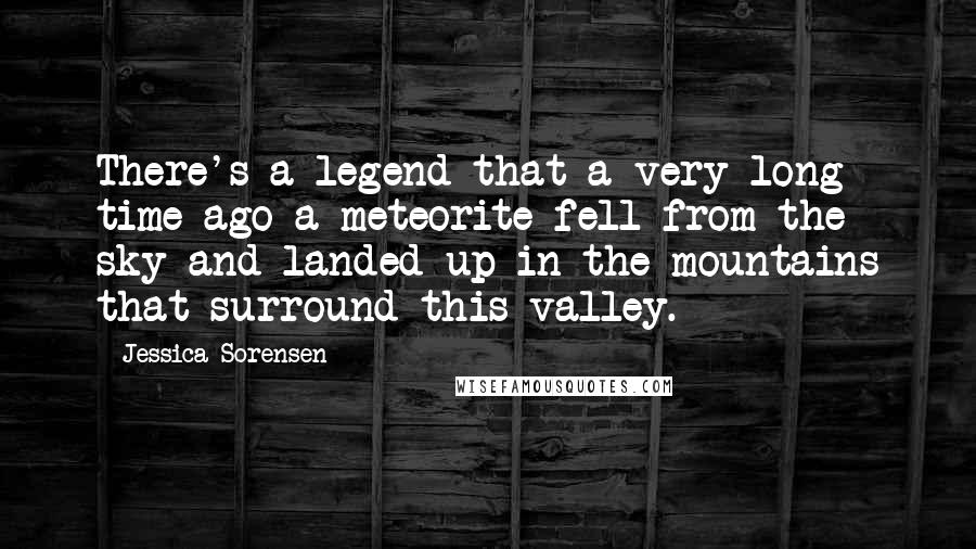 Jessica Sorensen Quotes: There's a legend that a very long time ago a meteorite fell from the sky and landed up in the mountains that surround this valley.