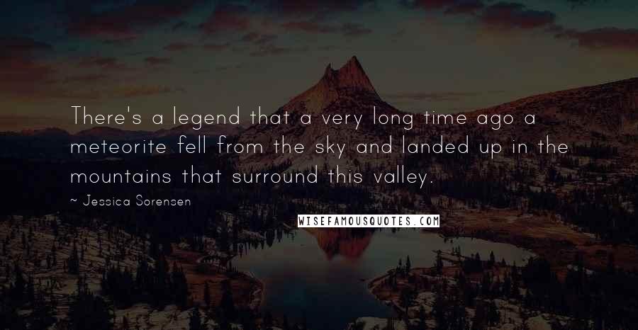 Jessica Sorensen Quotes: There's a legend that a very long time ago a meteorite fell from the sky and landed up in the mountains that surround this valley.