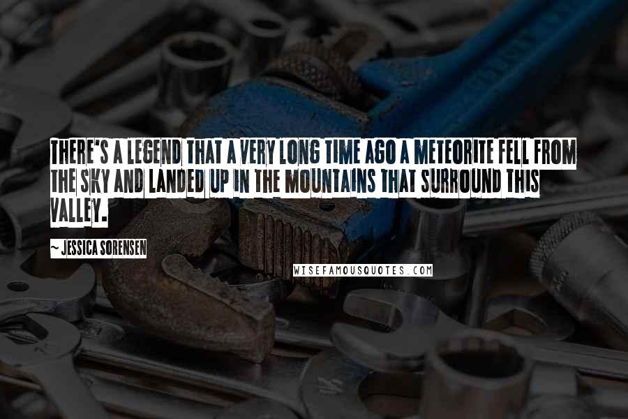 Jessica Sorensen Quotes: There's a legend that a very long time ago a meteorite fell from the sky and landed up in the mountains that surround this valley.