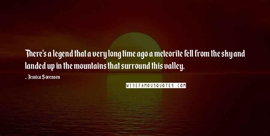 Jessica Sorensen Quotes: There's a legend that a very long time ago a meteorite fell from the sky and landed up in the mountains that surround this valley.