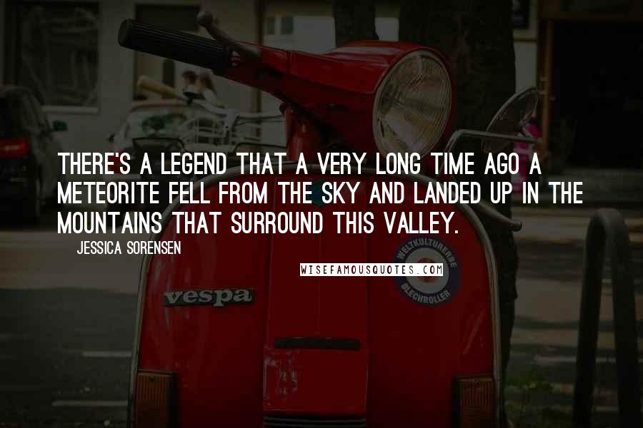 Jessica Sorensen Quotes: There's a legend that a very long time ago a meteorite fell from the sky and landed up in the mountains that surround this valley.