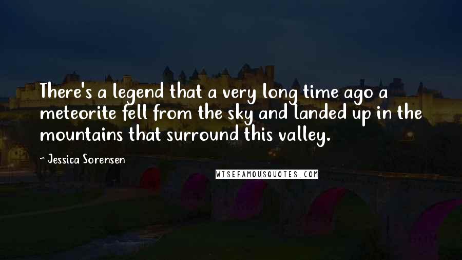 Jessica Sorensen Quotes: There's a legend that a very long time ago a meteorite fell from the sky and landed up in the mountains that surround this valley.