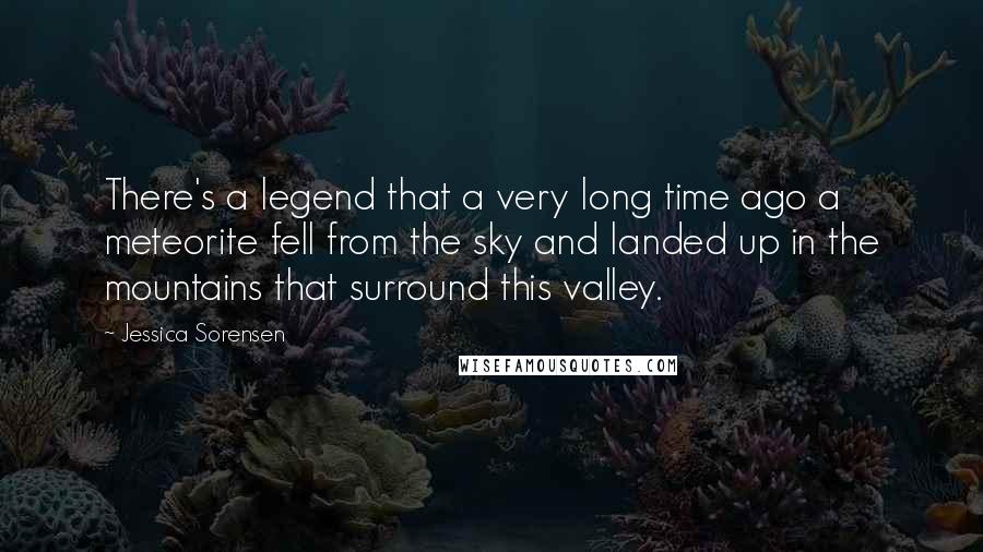 Jessica Sorensen Quotes: There's a legend that a very long time ago a meteorite fell from the sky and landed up in the mountains that surround this valley.