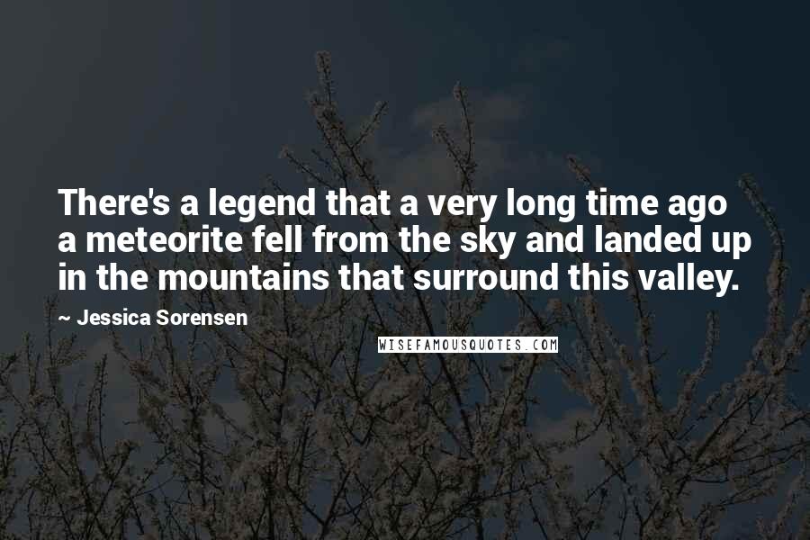 Jessica Sorensen Quotes: There's a legend that a very long time ago a meteorite fell from the sky and landed up in the mountains that surround this valley.