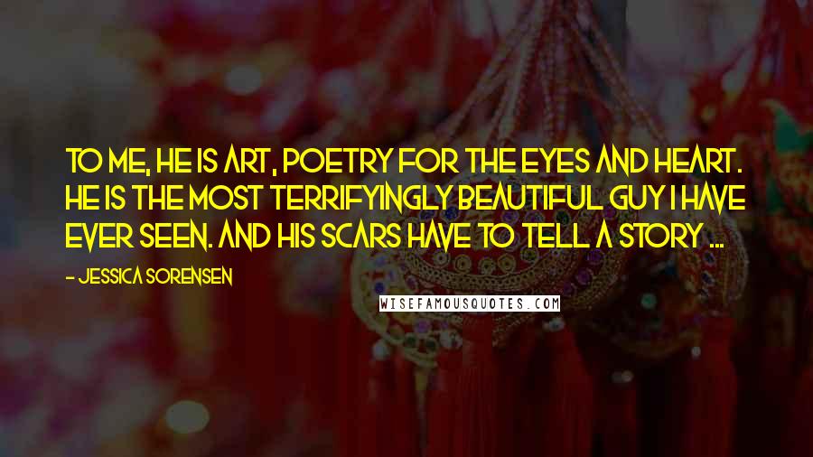 Jessica Sorensen Quotes: To me, he is art, poetry for the eyes and heart. He is the most terrifyingly beautiful guy I have ever seen. And his scars have to tell a story ...