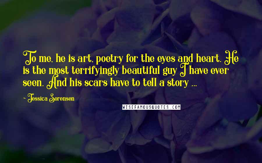 Jessica Sorensen Quotes: To me, he is art, poetry for the eyes and heart. He is the most terrifyingly beautiful guy I have ever seen. And his scars have to tell a story ...