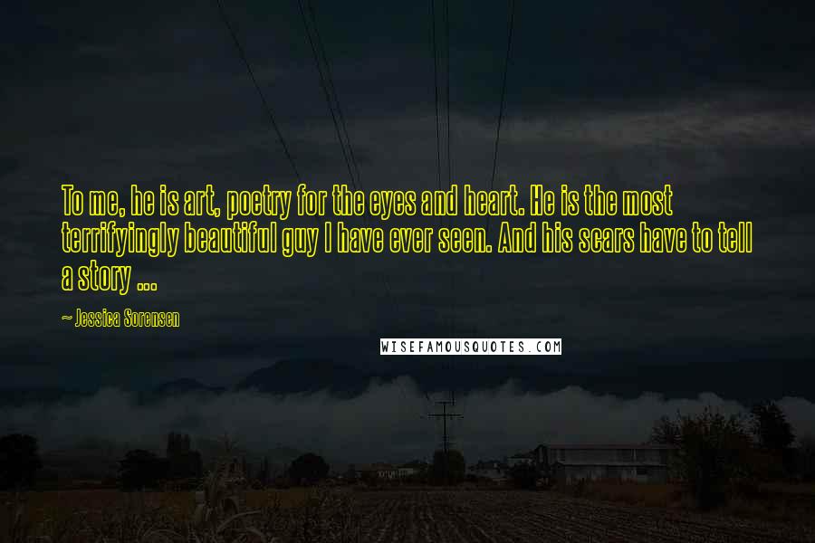 Jessica Sorensen Quotes: To me, he is art, poetry for the eyes and heart. He is the most terrifyingly beautiful guy I have ever seen. And his scars have to tell a story ...