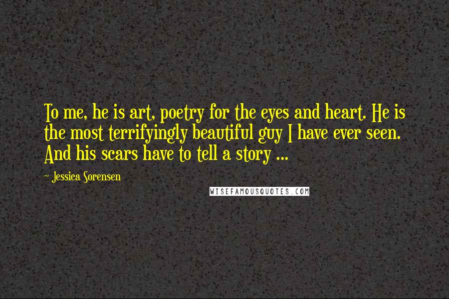 Jessica Sorensen Quotes: To me, he is art, poetry for the eyes and heart. He is the most terrifyingly beautiful guy I have ever seen. And his scars have to tell a story ...