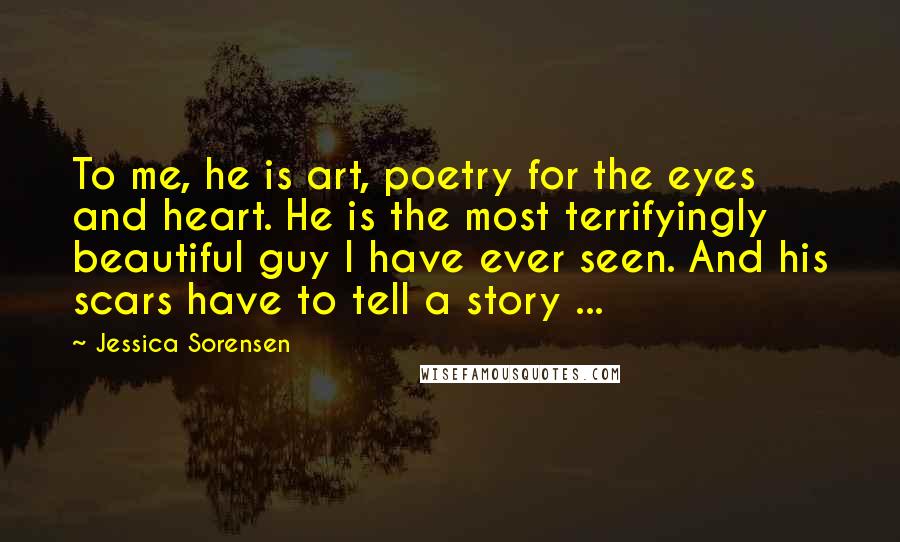 Jessica Sorensen Quotes: To me, he is art, poetry for the eyes and heart. He is the most terrifyingly beautiful guy I have ever seen. And his scars have to tell a story ...