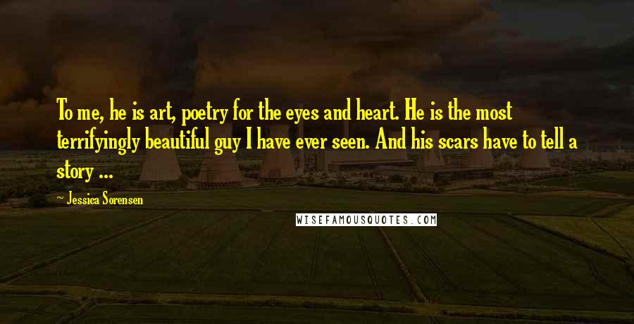 Jessica Sorensen Quotes: To me, he is art, poetry for the eyes and heart. He is the most terrifyingly beautiful guy I have ever seen. And his scars have to tell a story ...