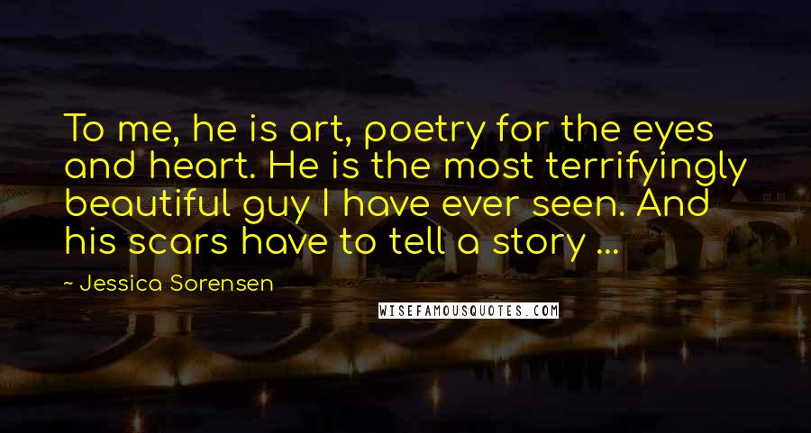 Jessica Sorensen Quotes: To me, he is art, poetry for the eyes and heart. He is the most terrifyingly beautiful guy I have ever seen. And his scars have to tell a story ...