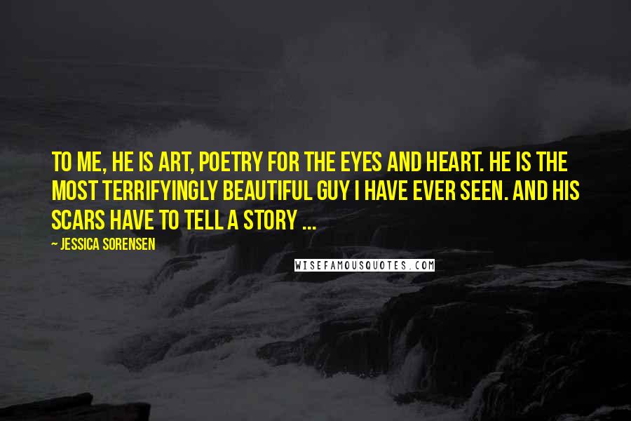 Jessica Sorensen Quotes: To me, he is art, poetry for the eyes and heart. He is the most terrifyingly beautiful guy I have ever seen. And his scars have to tell a story ...