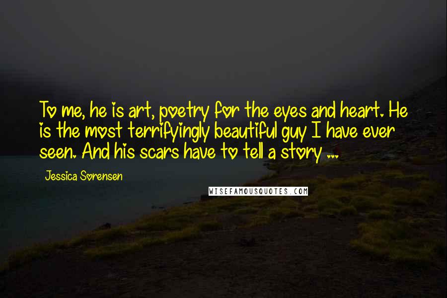 Jessica Sorensen Quotes: To me, he is art, poetry for the eyes and heart. He is the most terrifyingly beautiful guy I have ever seen. And his scars have to tell a story ...