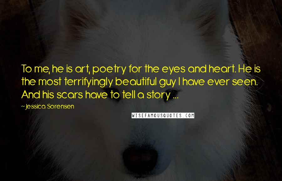 Jessica Sorensen Quotes: To me, he is art, poetry for the eyes and heart. He is the most terrifyingly beautiful guy I have ever seen. And his scars have to tell a story ...