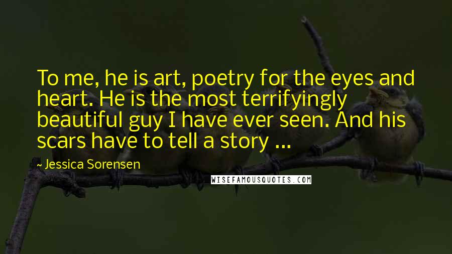 Jessica Sorensen Quotes: To me, he is art, poetry for the eyes and heart. He is the most terrifyingly beautiful guy I have ever seen. And his scars have to tell a story ...