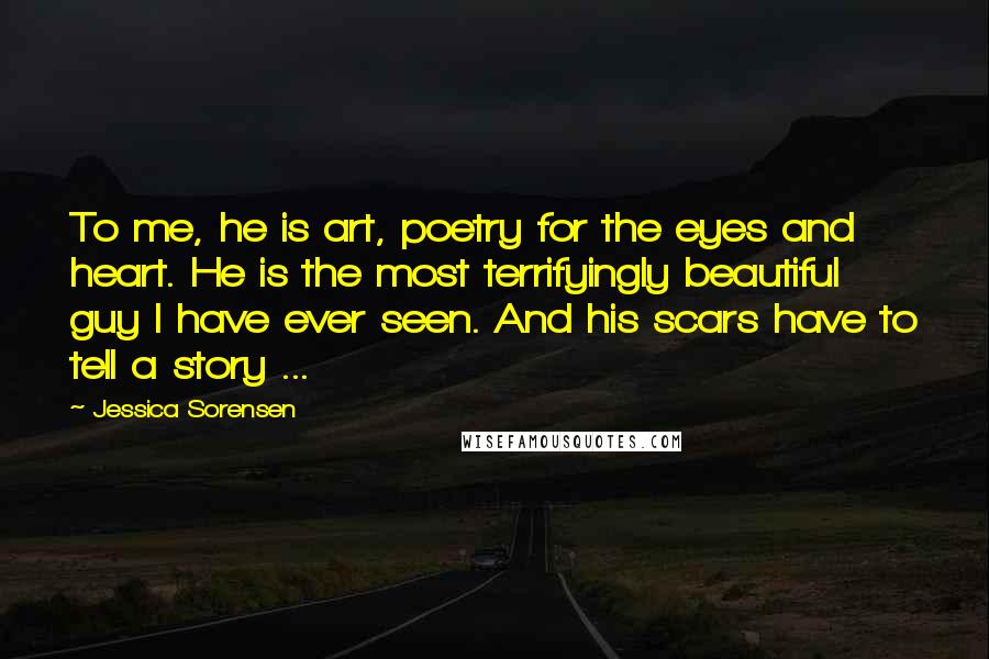 Jessica Sorensen Quotes: To me, he is art, poetry for the eyes and heart. He is the most terrifyingly beautiful guy I have ever seen. And his scars have to tell a story ...