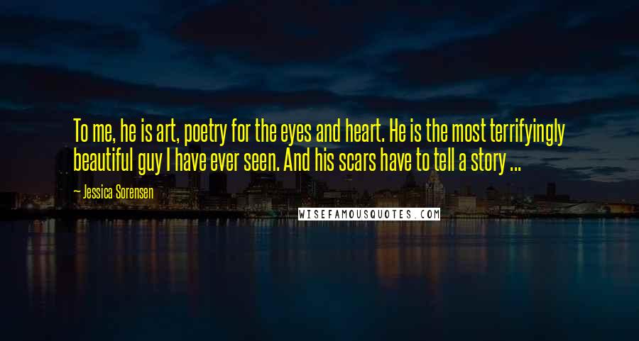 Jessica Sorensen Quotes: To me, he is art, poetry for the eyes and heart. He is the most terrifyingly beautiful guy I have ever seen. And his scars have to tell a story ...