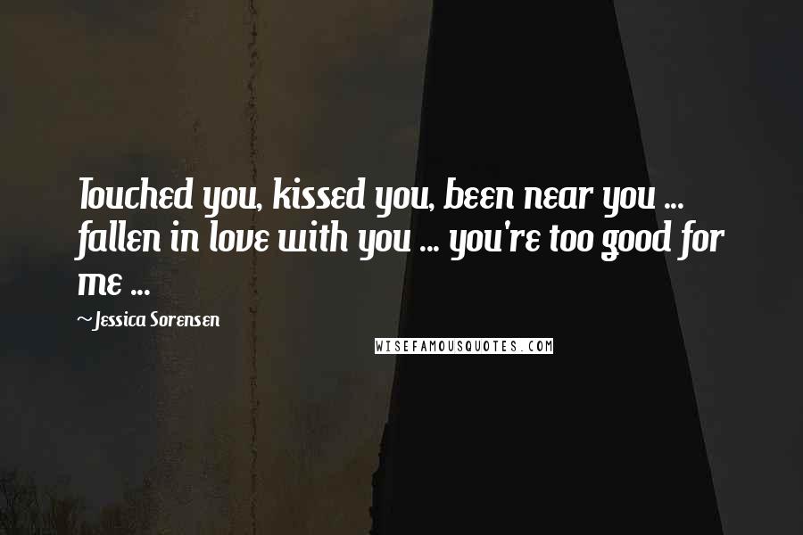 Jessica Sorensen Quotes: Touched you, kissed you, been near you ... fallen in love with you ... you're too good for me ...