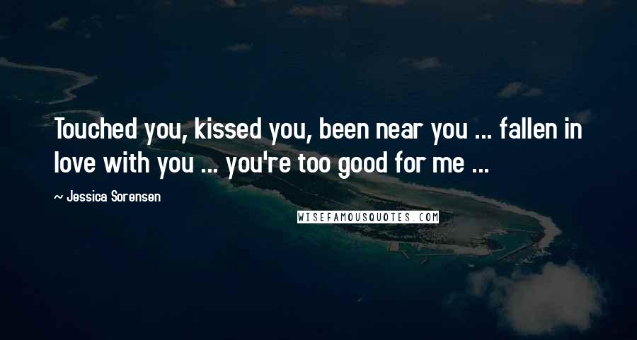 Jessica Sorensen Quotes: Touched you, kissed you, been near you ... fallen in love with you ... you're too good for me ...