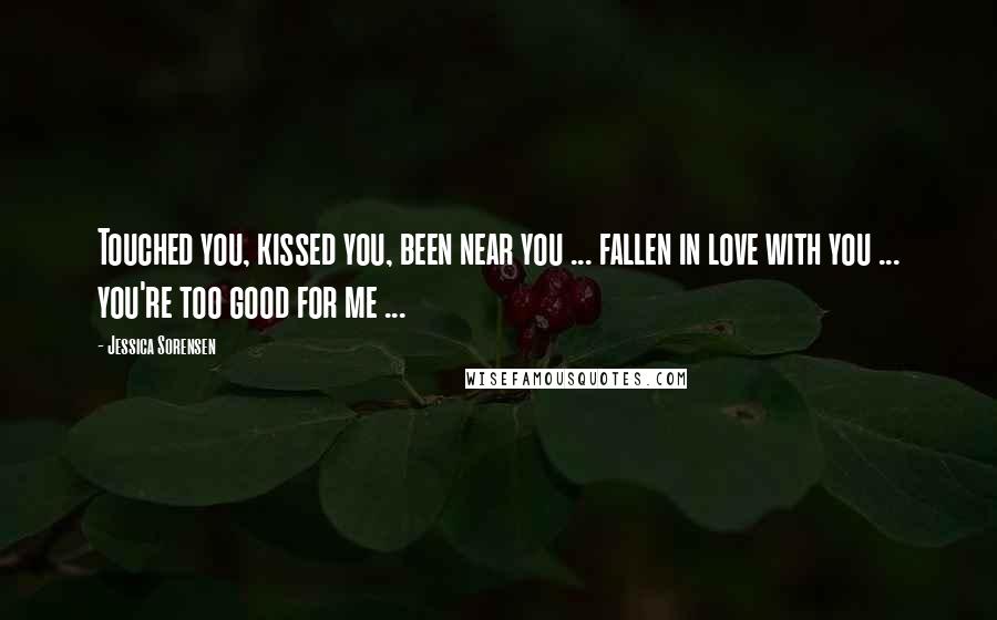 Jessica Sorensen Quotes: Touched you, kissed you, been near you ... fallen in love with you ... you're too good for me ...