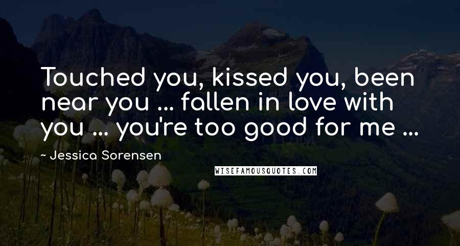 Jessica Sorensen Quotes: Touched you, kissed you, been near you ... fallen in love with you ... you're too good for me ...