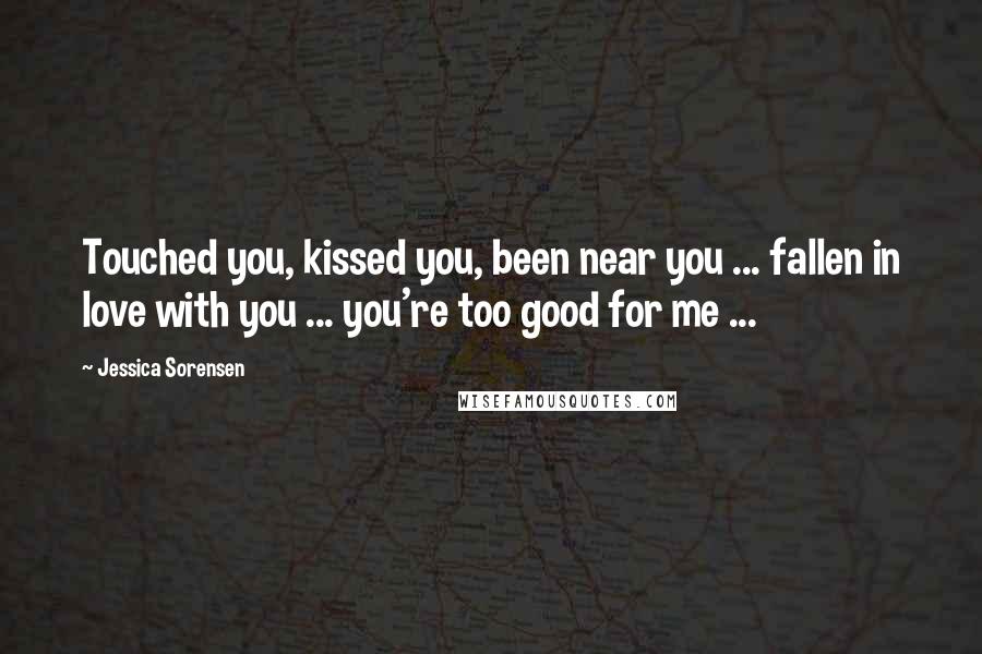 Jessica Sorensen Quotes: Touched you, kissed you, been near you ... fallen in love with you ... you're too good for me ...