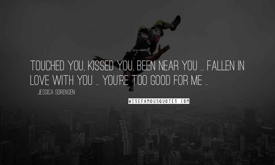 Jessica Sorensen Quotes: Touched you, kissed you, been near you ... fallen in love with you ... you're too good for me ...