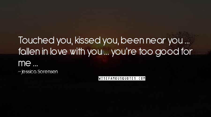 Jessica Sorensen Quotes: Touched you, kissed you, been near you ... fallen in love with you ... you're too good for me ...