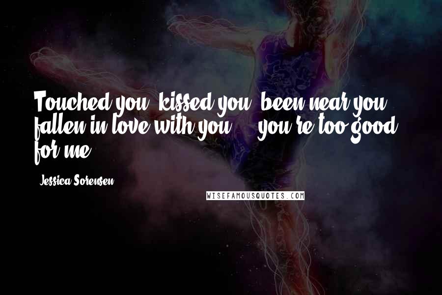 Jessica Sorensen Quotes: Touched you, kissed you, been near you ... fallen in love with you ... you're too good for me ...
