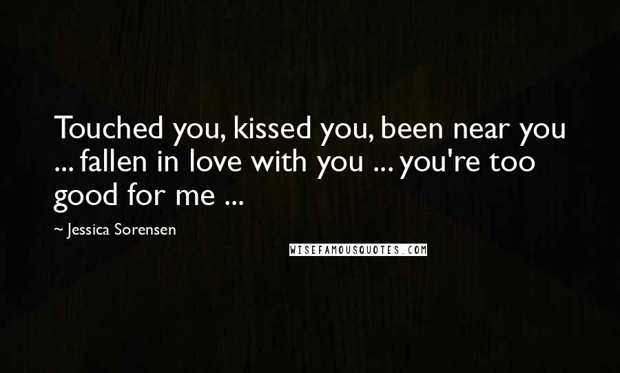 Jessica Sorensen Quotes: Touched you, kissed you, been near you ... fallen in love with you ... you're too good for me ...
