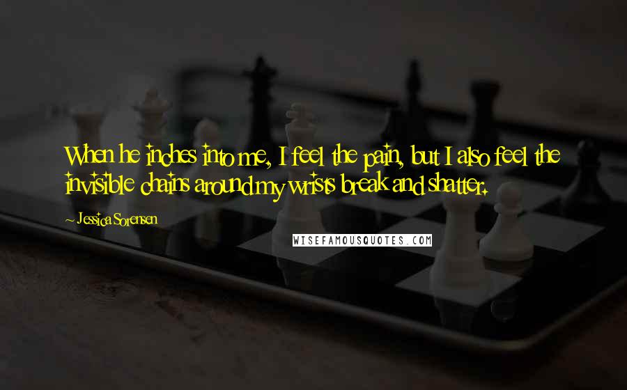 Jessica Sorensen Quotes: When he inches into me, I feel the pain, but I also feel the invisible chains around my wrists break and shatter.