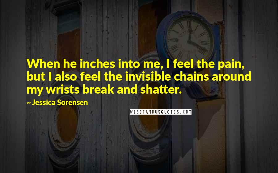 Jessica Sorensen Quotes: When he inches into me, I feel the pain, but I also feel the invisible chains around my wrists break and shatter.