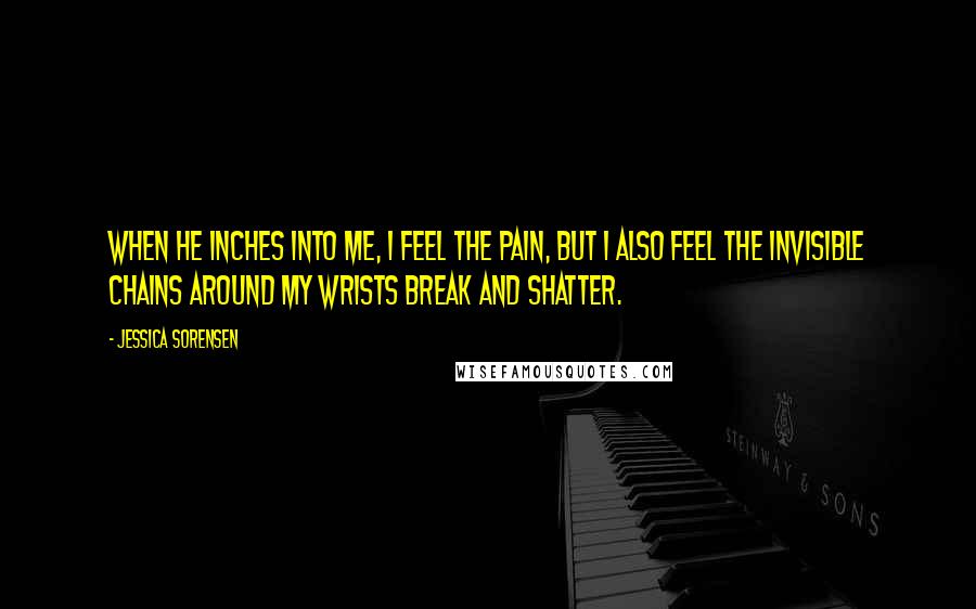 Jessica Sorensen Quotes: When he inches into me, I feel the pain, but I also feel the invisible chains around my wrists break and shatter.