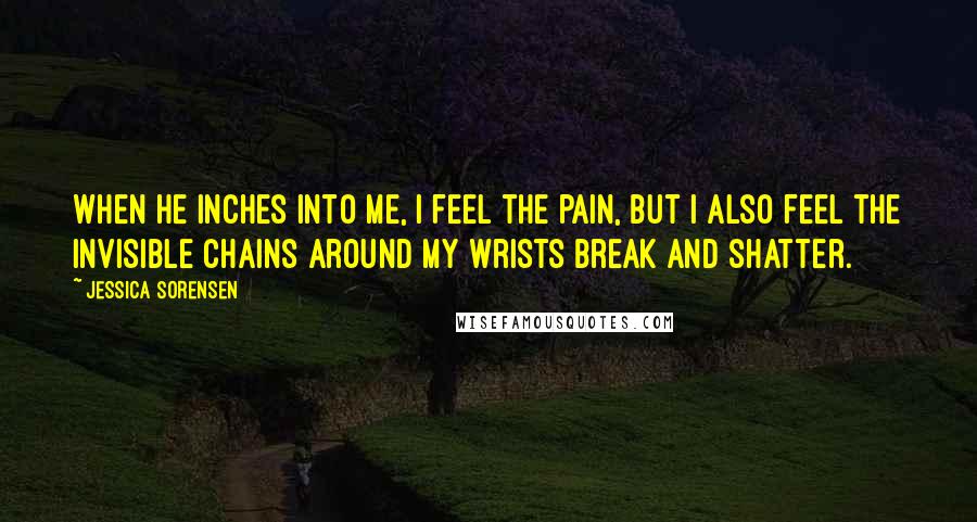 Jessica Sorensen Quotes: When he inches into me, I feel the pain, but I also feel the invisible chains around my wrists break and shatter.