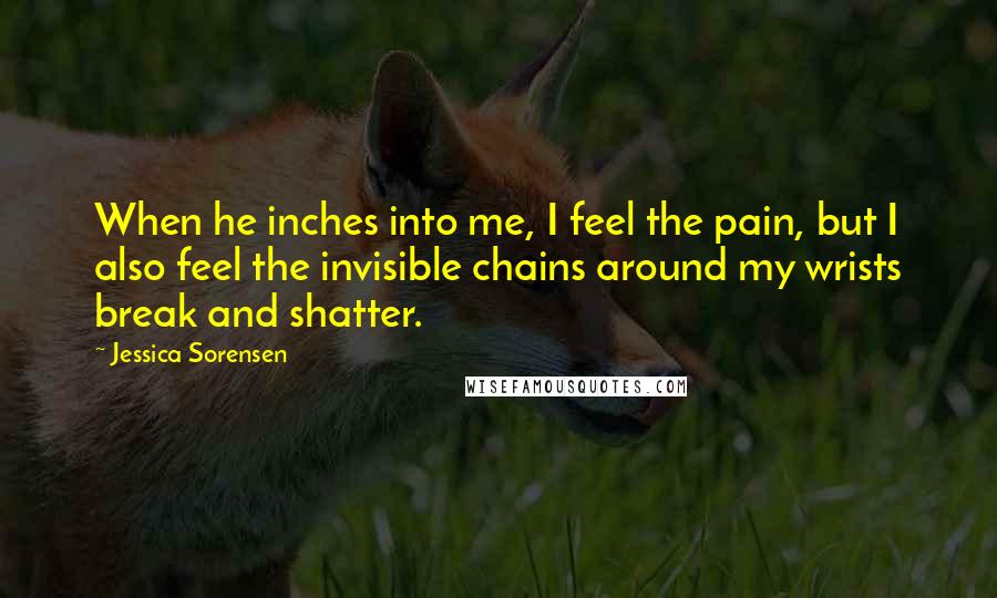 Jessica Sorensen Quotes: When he inches into me, I feel the pain, but I also feel the invisible chains around my wrists break and shatter.