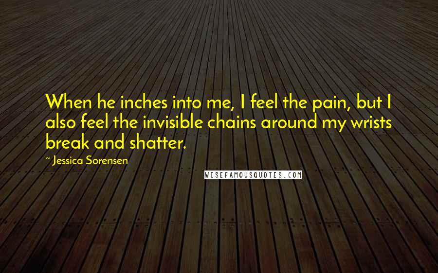 Jessica Sorensen Quotes: When he inches into me, I feel the pain, but I also feel the invisible chains around my wrists break and shatter.