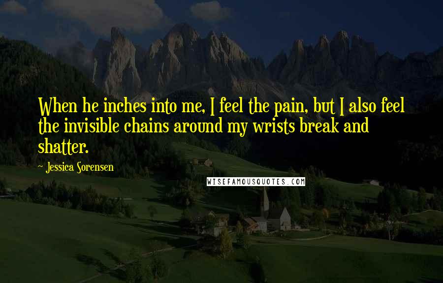 Jessica Sorensen Quotes: When he inches into me, I feel the pain, but I also feel the invisible chains around my wrists break and shatter.