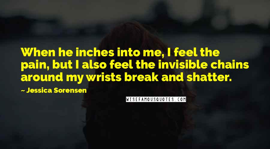 Jessica Sorensen Quotes: When he inches into me, I feel the pain, but I also feel the invisible chains around my wrists break and shatter.