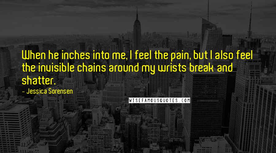 Jessica Sorensen Quotes: When he inches into me, I feel the pain, but I also feel the invisible chains around my wrists break and shatter.