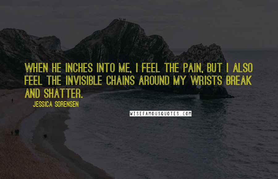 Jessica Sorensen Quotes: When he inches into me, I feel the pain, but I also feel the invisible chains around my wrists break and shatter.