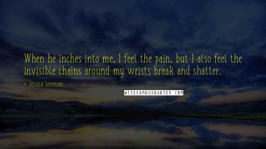 Jessica Sorensen Quotes: When he inches into me, I feel the pain, but I also feel the invisible chains around my wrists break and shatter.