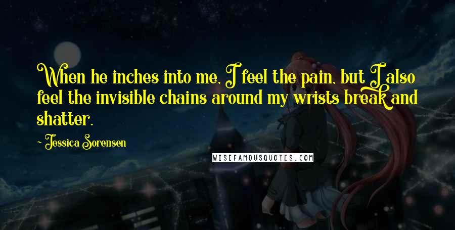 Jessica Sorensen Quotes: When he inches into me, I feel the pain, but I also feel the invisible chains around my wrists break and shatter.