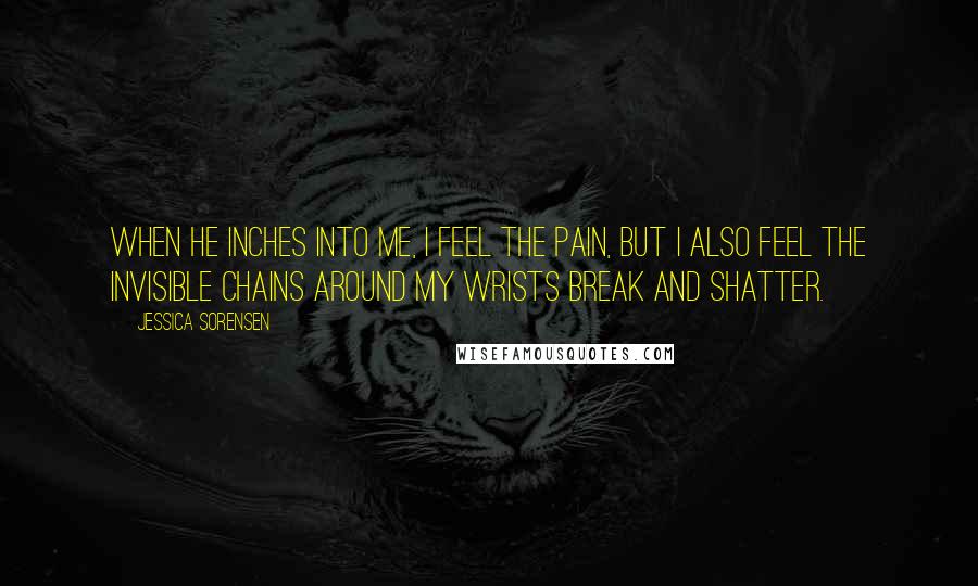 Jessica Sorensen Quotes: When he inches into me, I feel the pain, but I also feel the invisible chains around my wrists break and shatter.