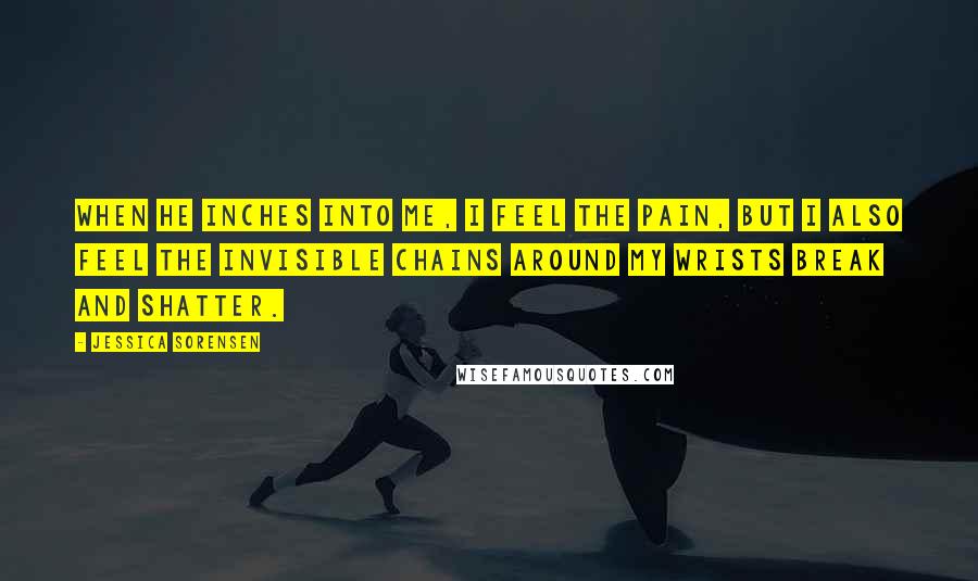 Jessica Sorensen Quotes: When he inches into me, I feel the pain, but I also feel the invisible chains around my wrists break and shatter.