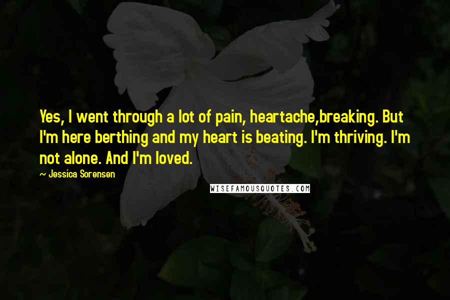 Jessica Sorensen Quotes: Yes, I went through a lot of pain, heartache,breaking. But I'm here berthing and my heart is beating. I'm thriving. I'm not alone. And I'm loved.