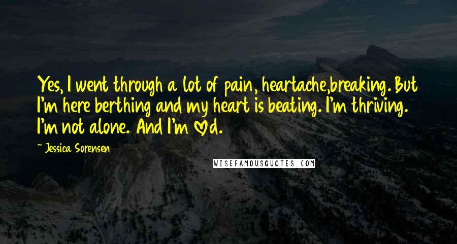 Jessica Sorensen Quotes: Yes, I went through a lot of pain, heartache,breaking. But I'm here berthing and my heart is beating. I'm thriving. I'm not alone. And I'm loved.