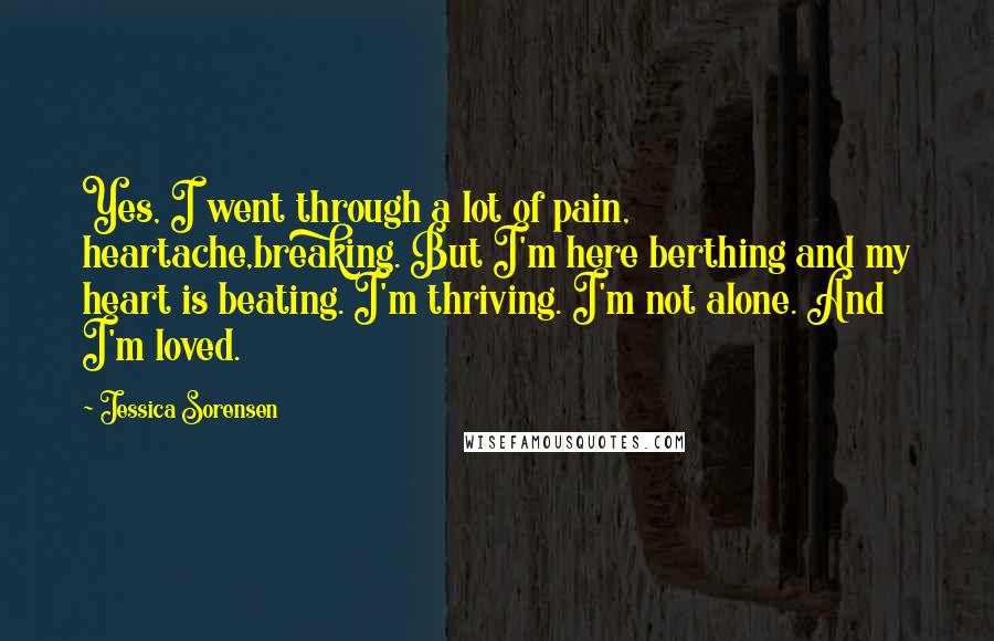 Jessica Sorensen Quotes: Yes, I went through a lot of pain, heartache,breaking. But I'm here berthing and my heart is beating. I'm thriving. I'm not alone. And I'm loved.